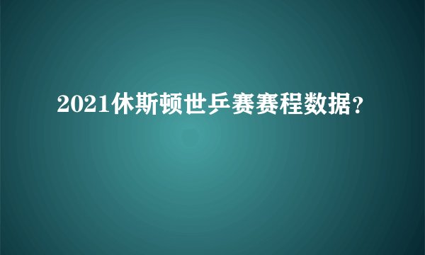 2021休斯顿世乒赛赛程数据?