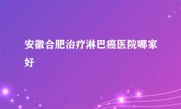 安徽合肥治疗淋巴癌医院哪家好