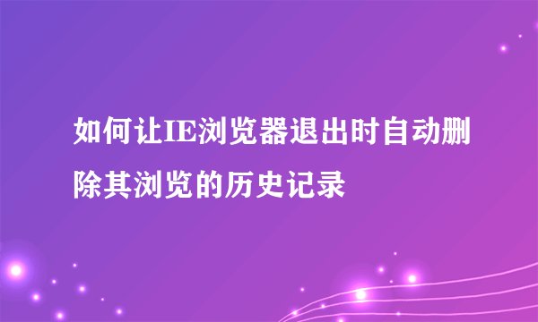 如何让IE浏览器退出时自动删除其浏览的历史记录