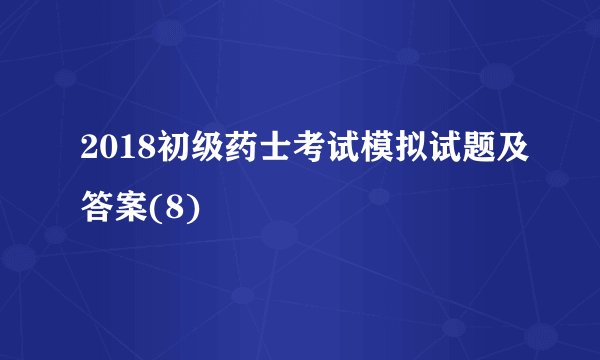 2018初级药士考试模拟试题及答案(8)