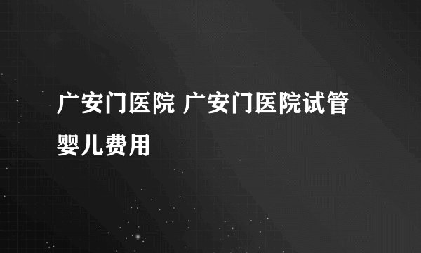 广安门医院 广安门医院试管婴儿费用
