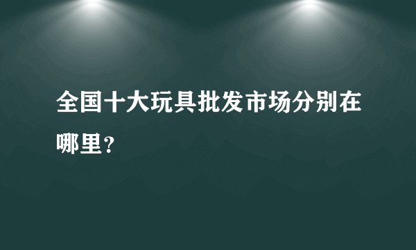 全国十大玩具批发市场分别在哪里?