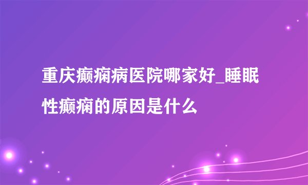 重庆癫痫病医院哪家好_睡眠性癫痫的原因是什么
