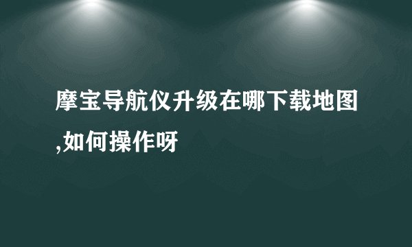 摩宝导航仪升级在哪下载地图,如何操作呀