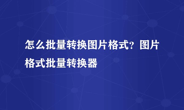 怎么批量转换图片格式？图片格式批量转换器