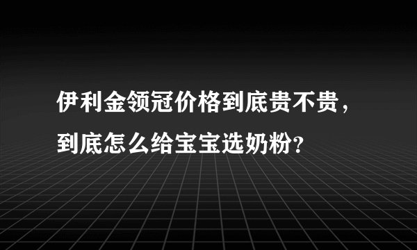 伊利金领冠价格到底贵不贵,到底怎么给宝宝选奶粉?