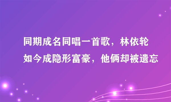 同期成名同唱一首歌,林依轮如今成隐形富豪,他俩却被遗忘