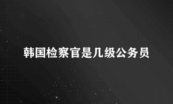 韩国检察官是几级公务员