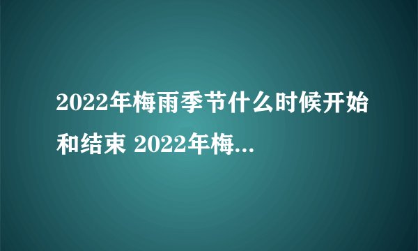 2022年梅雨季节什么时候开始和结束 2022年梅雨季节起止时间表