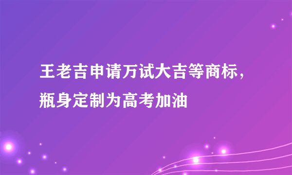 王老吉申请万试大吉等商标，瓶身定制为高考加油