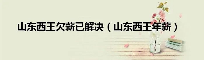 山东西王欠薪已解决（山东西王年薪）