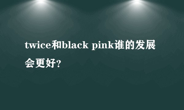 twice和black pink谁的发展会更好?