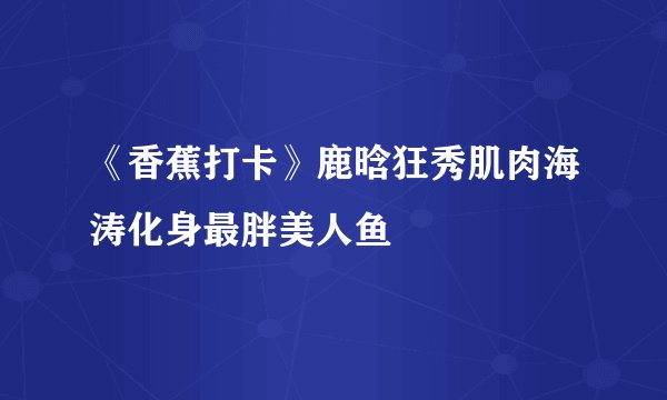《香蕉打卡》鹿晗狂秀肌肉海涛化身最胖美人鱼
