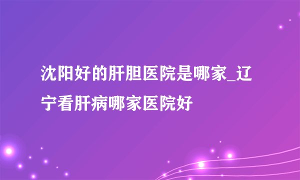 沈阳好的肝胆医院是哪家_辽宁看肝病哪家医院好