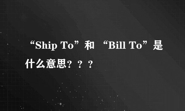 “Ship To”和 “Bill To”是什么意思？？？