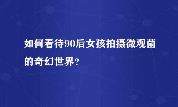 如何看待90后女孩拍摄微观菌的奇幻世界?