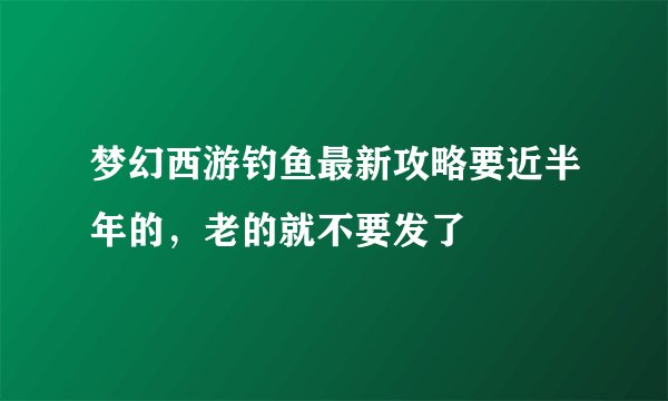 梦幻西游钓鱼最新攻略要近半年的，老的就不要发了