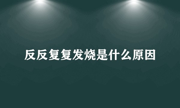 反反复复发烧是什么原因