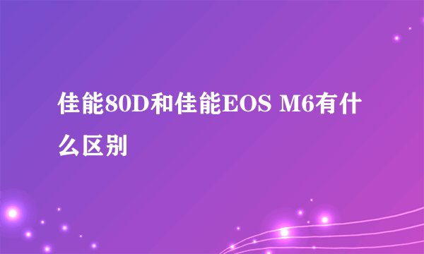 佳能80D和佳能EOS M6有什么区别