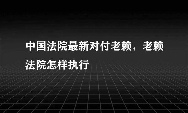 中国法院最新对付老赖,老赖法院怎样执行