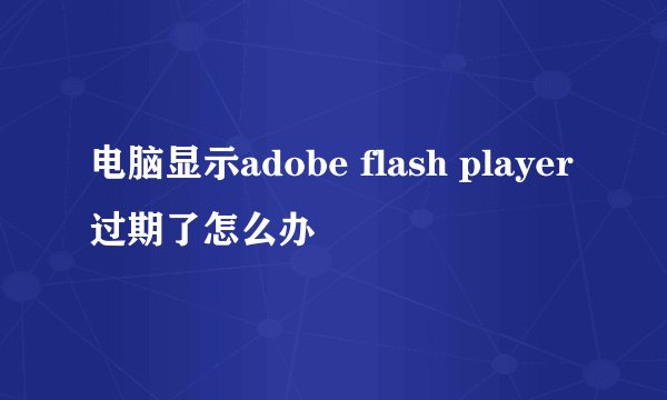 电脑显示adobe flash player过期了怎么办