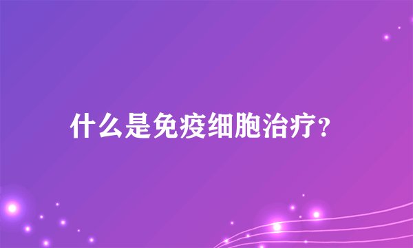 什么是免疫细胞治疗？