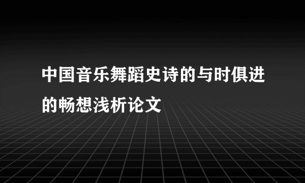 中国音乐舞蹈史诗的与时俱进的畅想浅析论文