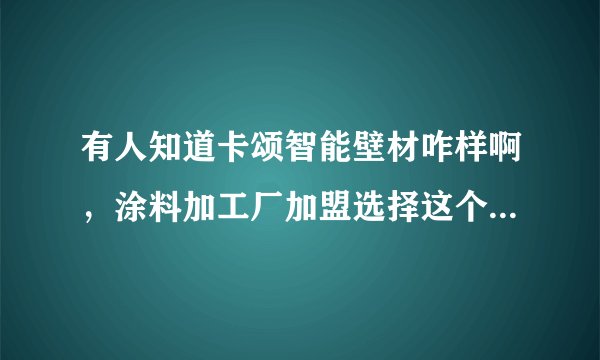 有人知道卡颂智能壁材咋样啊,涂料加工厂加盟选择这个品牌行么?
