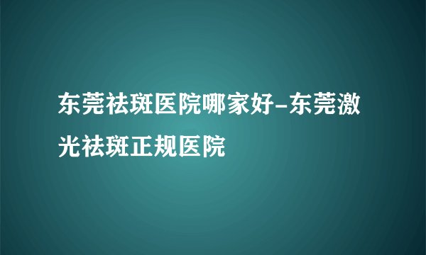 东莞祛斑医院哪家好-东莞激光祛斑正规医院