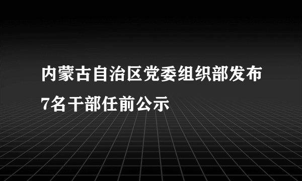 内蒙古自治区党委组织部发布7名干部任前公示