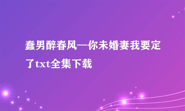 蠢男醉春风—你未婚妻我要定了txt全集下载