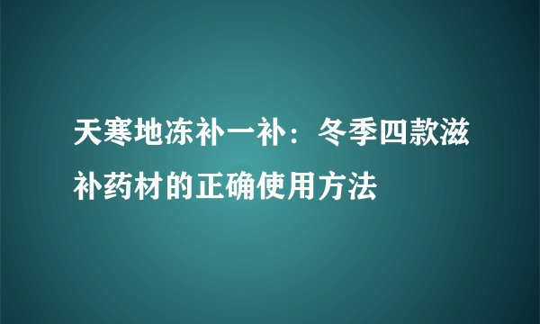 天寒地冻补一补：冬季四款滋补药材的正确使用方法