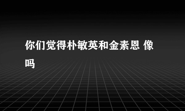 你们觉得朴敏英和金素恩 像吗