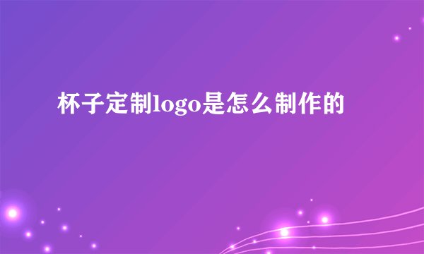 杯子定制logo是怎么制作的