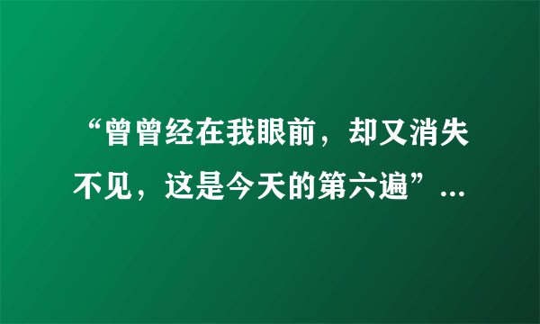 “曾曾经在我眼前，却又消失不见，这是今天的第六遍”。这是什么歌？