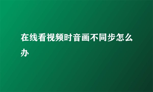 在线看视频时音画不同步怎么办