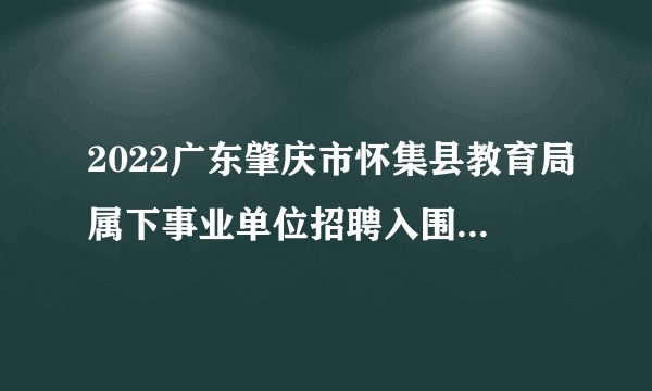 2022广东肇庆市怀集县教育局属下事业单位招聘入围面试资格人员名单及面试有关公告