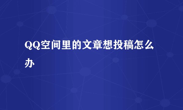 QQ空间里的文章想投稿怎么办