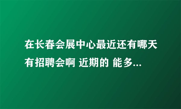 在长春会展中心最近还有哪天有招聘会啊 近期的 能多说几个吗？ 还需要带简历吗？还得带其他的什么吗？