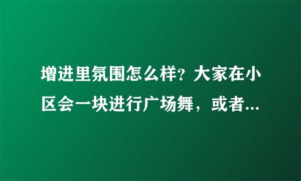 增进里氛围怎么样?大家在小区会一块进行广场舞,或者其他社区活动吗?