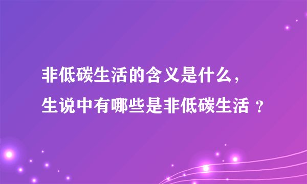 非低碳生活的含义是什么， 生说中有哪些是非低碳生活 ？