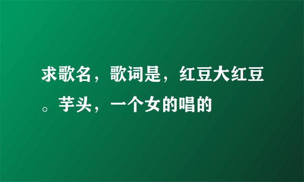 求歌名，歌词是，红豆大红豆。芋头，一个女的唱的