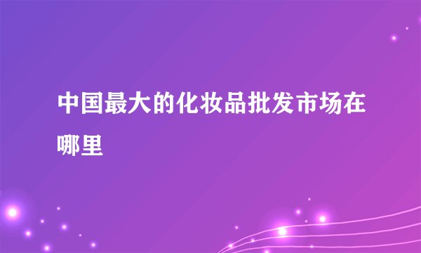 中国最大的化妆品批发市场在哪里