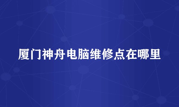 厦门神舟电脑维修点在哪里