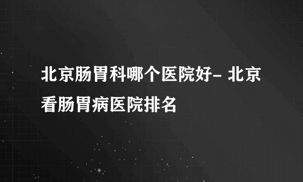 北京肠胃科哪个医院好- 北京看肠胃病医院排名