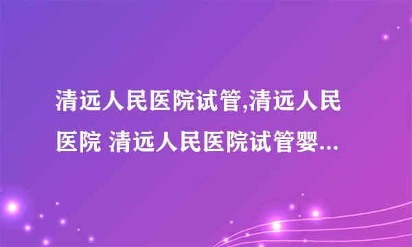 清远人民医院试管,清远人民医院 清远人民医院试管婴儿成功率