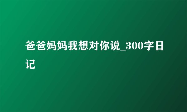 爸爸妈妈我想对你说_300字日记