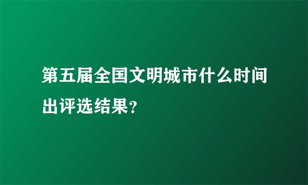 第五届全国文明城市什么时间出评选结果?