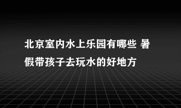 北京室内水上乐园有哪些 暑假带孩子去玩水的好地方