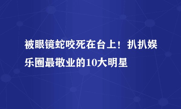 被眼镜蛇咬死在台上！扒扒娱乐圈最敬业的10大明星